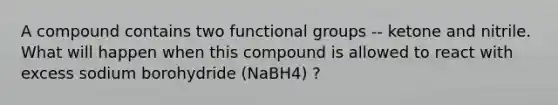 A compound contains two functional groups -- ketone and nitrile. What will happen when this compound is allowed to react with excess sodium borohydride (NaBH4) ?