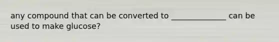 any compound that can be converted to ______________ can be used to make glucose?
