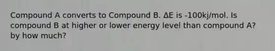 Compound A converts to Compound B. ΔE is -100kj/mol. Is compound B at higher or lower energy level than compound A? by how much?