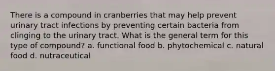 There is a compound in cranberries that may help prevent urinary tract infections by preventing certain bacteria from clinging to the urinary tract. What is the general term for this type of compound? a. functional food b. phytochemical c. natural food d. nutraceutical