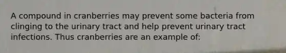 A compound in cranberries may prevent some bacteria from clinging to the urinary tract and help prevent urinary tract infections. Thus cranberries are an example of:
