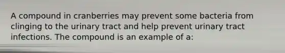 A compound in cranberries may prevent some bacteria from clinging to the urinary tract and help prevent urinary tract infections. The compound is an example of a: