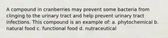 A compound in cranberries may prevent some bacteria from clinging to the urinary tract and help prevent urinary tract infections. This compound is an example of: a. phytochemical b. natural food c. functional food d. nutraceutical