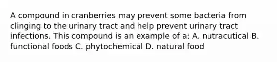 A compound in cranberries may prevent some bacteria from clinging to the urinary tract and help prevent urinary tract infections. This compound is an example of a: A. nutracutical B. functional foods C. phytochemical D. natural food