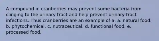 A compound in cranberries may prevent some bacteria from clinging to the urinary tract and help prevent urinary tract infections. Thus cranberries are an example of a: a. natural food. b. phytochemical. c. nutraceutical. d. functional food. e. processed food.