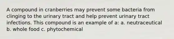 A compound in cranberries may prevent some bacteria from clinging to the urinary tract and help prevent urinary tract infections. This compound is an example of a: a. neutraceutical b. whole food c. phytochemical