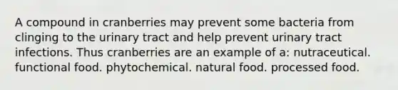 A compound in cranberries may prevent some bacteria from clinging to the urinary tract and help prevent urinary tract infections. Thus cranberries are an example of a:​ ​nutraceutical. ​functional food. ​phytochemical. ​natural food. ​processed food.