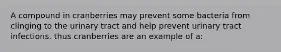 A compound in cranberries may prevent some bacteria from clinging to the urinary tract and help prevent urinary tract infections. thus cranberries are an example of a: