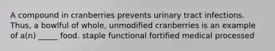 A compound in cranberries prevents urinary tract infections. Thus, a bowlful of whole, unmodified cranberries is an example of a(n) _____ food. staple functional fortified medical processed