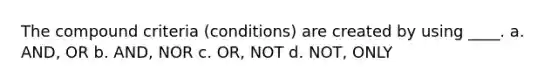 The compound criteria (conditions) are created by using ____. a. AND, OR b. AND, NOR c. OR, NOT d. NOT, ONLY