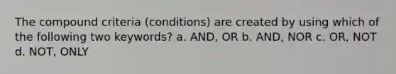 The compound criteria (conditions) are created by using which of the following two keywords? a. AND, OR b. AND, NOR c. OR, NOT d. NOT, ONLY