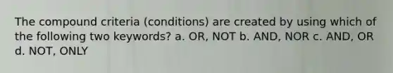 The compound criteria (conditions) are created by using which of the following two keywords? a. OR, NOT b. AND, NOR c. AND, OR d. NOT, ONLY