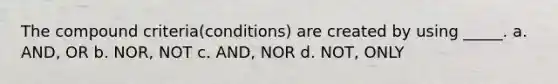 The compound criteria(conditions) are created by using _____. a. AND, OR b. NOR, NOT c. AND, NOR d. NOT, ONLY