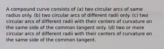 A compound curve consists of (a) two circular arcs of same radius only. (b) two circular arcs of different radii only. (c) two circular arcs of different radii with their centers of curvature on the same side of the common tangent only. (d) two or more circular arcs of different radii with their centers of curvature on the same side of the common tangent.