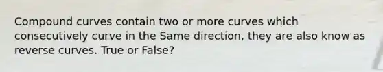 Compound curves contain two or more curves which consecutively curve in the Same direction, they are also know as reverse curves. True or False?