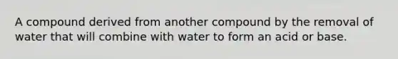 A compound derived from another compound by the removal of water that will combine with water to form an acid or base.