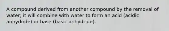 A compound derived from another compound by the removal of water; it will combine with water to form an acid (acidic anhydride) or base (basic anhydride).