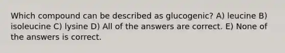 Which compound can be described as glucogenic? A) leucine B) isoleucine C) lysine D) All of the answers are correct. E) None of the answers is correct.