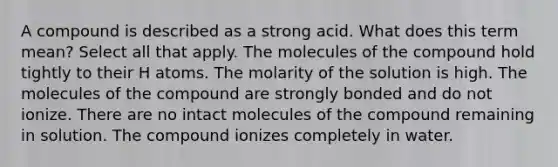 A compound is described as a strong acid. What does this term mean? Select all that apply. The molecules of the compound hold tightly to their H atoms. The molarity of the solution is high. The molecules of the compound are strongly bonded and do not ionize. There are no intact molecules of the compound remaining in solution. The compound ionizes completely in water.