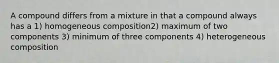 A compound differs from a mixture in that a compound always has a 1) homogeneous composition2) maximum of two components 3) minimum of three components 4) heterogeneous composition