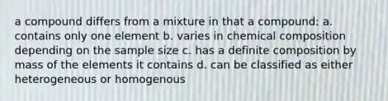 a compound differs from a mixture in that a compound: a. contains only one element b. varies in chemical composition depending on the sample size c. has a definite composition by mass of the elements it contains d. can be classified as either heterogeneous or homogenous