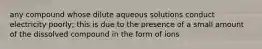 any compound whose dilute aqueous solutions conduct electricity poorly; this is due to the presence of a small amount of the dissolved compound in the form of ions