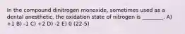 In the compound dinitrogen monoxide, sometimes used as a dental anesthetic, the oxidation state of nitrogen is ________. A) +1 B) -1 C) +2 D) -2 E) 0 (22-5)