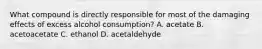 What compound is directly responsible for most of the damaging effects of excess alcohol consumption? A. acetate B. acetoacetate C. ethanol D. acetaldehyde