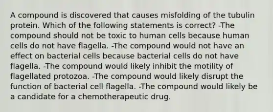 A compound is discovered that causes misfolding of the tubulin protein. Which of the following statements is correct? -The compound should not be toxic to human cells because human cells do not have flagella. -The compound would not have an effect on bacterial cells because bacterial cells do not have flagella. -The compound would likely inhibit the motility of flagellated protozoa. -The compound would likely disrupt the function of bacterial cell flagella. -The compound would likely be a candidate for a chemotherapeutic drug.