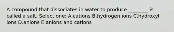 A compound that dissociates in water to produce ________ is called a salt. Select one: A.cations B.hydrogen ions C.hydroxyl ions D.anions E.anions and cations