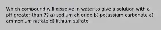 Which compound will dissolve in water to give a solution with a pH greater than 7? a) sodium chloride b) potassium carbonate c) ammonium nitrate d) lithium sulfate