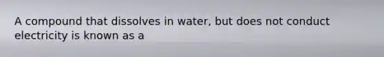 A compound that dissolves in water, but does not conduct electricity is known as a