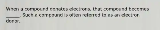 When a compound donates electrons, that compound becomes ______. Such a compound is often referred to as an electron donor.