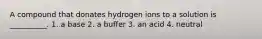 A compound that donates hydrogen ions to a solution is __________. 1. a base 2. a buffer 3. an acid 4. neutral