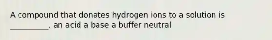 A compound that donates hydrogen ions to a solution is __________. an acid a base a buffer neutral