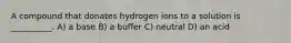 A compound that donates hydrogen ions to a solution is __________. A) a base B) a buffer C) neutral D) an acid