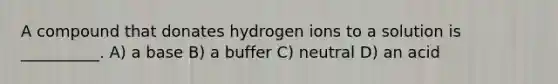 A compound that donates hydrogen ions to a solution is __________. A) a base B) a buffer C) neutral D) an acid