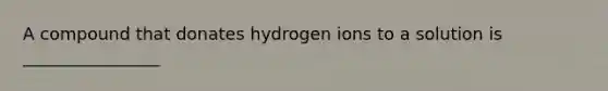 A compound that donates hydrogen ions to a solution is ________________