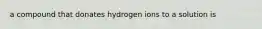 a compound that donates hydrogen ions to a solution is