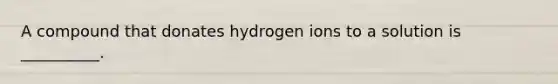 A compound that donates hydrogen ions to a solution is __________.