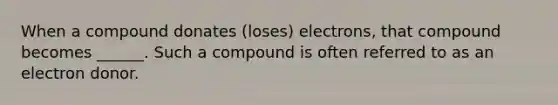 When a compound donates (loses) electrons, that compound becomes ______. Such a compound is often referred to as an electron donor.