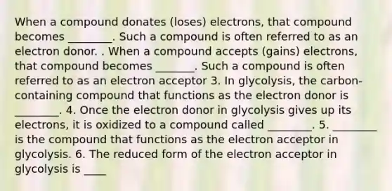 When a compound donates (loses) electrons, that compound becomes ________. Such a compound is often referred to as an electron donor. . When a compound accepts (gains) electrons, that compound becomes _______. Such a compound is often referred to as an electron acceptor 3. In glycolysis, the carbon-containing compound that functions as the electron donor is ________. 4. Once the electron donor in glycolysis gives up its electrons, it is oxidized to a compound called ________. 5. ________ is the compound that functions as the electron acceptor in glycolysis. 6. The reduced form of the electron acceptor in glycolysis is ____