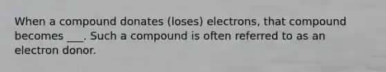 When a compound donates (loses) electrons, that compound becomes ___. Such a compound is often referred to as an electron donor.