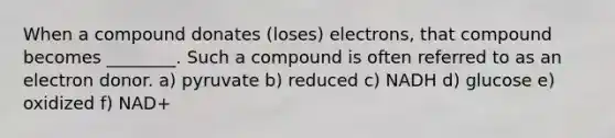 When a compound donates (loses) electrons, that compound becomes ________. Such a compound is often referred to as an electron donor. a) pyruvate b) reduced c) NADH d) glucose e) oxidized f) NAD+