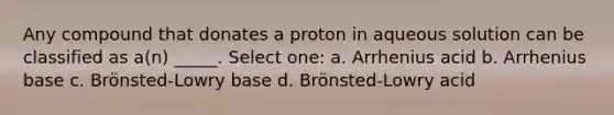 Any compound that donates a proton in aqueous solution can be classified as a(n) _____. Select one: a. Arrhenius acid b. Arrhenius base c. Brönsted-Lowry base d. Brönsted-Lowry acid