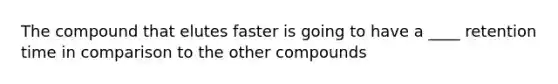 The compound that elutes faster is going to have a ____ retention time in comparison to the other compounds