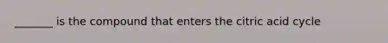_______ is the compound that enters the citric acid cycle
