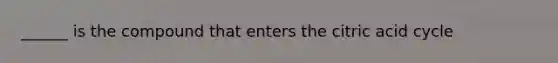 ______ is the compound that enters the citric acid cycle