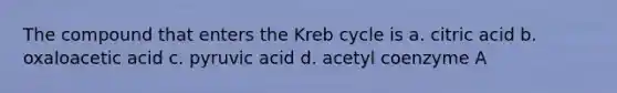 The compound that enters the Kreb cycle is a. citric acid b. oxaloacetic acid c. pyruvic acid d. acetyl coenzyme A