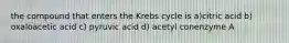 the compound that enters the Krebs cycle is a)citric acid b) oxaloacetic acid c) pyruvic acid d) acetyl conenzyme A